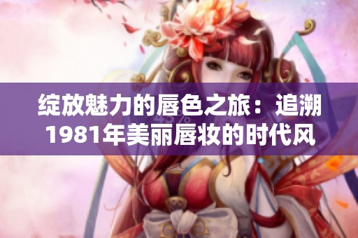 绽放魅力的唇色之旅：追溯1981年美丽唇妆的时代风潮