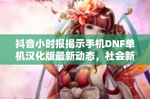 抖音小时报揭示手机DNF单机汉化版最新动态，社会新闻引发广泛关注