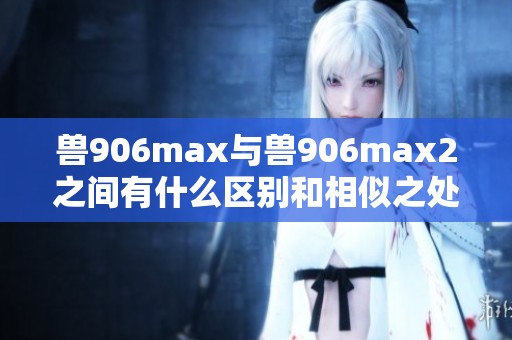 兽906max与兽906max2之间有什么区别和相似之处