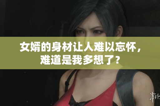 女婿的身材让人难以忘怀，难道是我多想了？