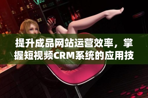 提升成品网站运营效率，掌握短视频CRM系统的应用技巧