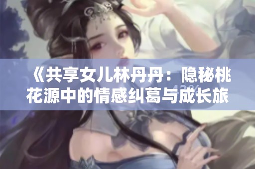 《共享女儿林丹丹：隐秘桃花源中的情感纠葛与成长旅程》