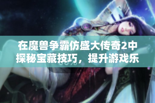 在魔兽争霸仿盛大传奇2中探秘宝藏技巧，提升游戏乐趣与策略体验的全面指南