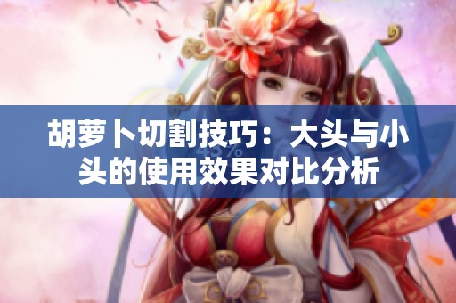 胡萝卜切割技巧：大头与小头的使用效果对比分析