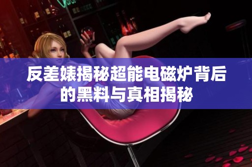 反差婊揭秘超能电磁炉背后的黑料与真相揭秘