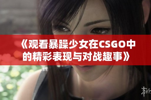 《观看暴躁少女在CSGO中的精彩表现与对战趣事》