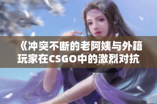 《冲突不断的老阿姨与外籍玩家在CSGO中的激烈对抗》
