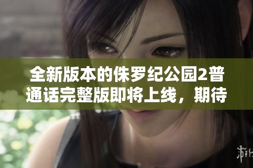 全新版本的侏罗纪公园2普通话完整版即将上线，期待你的观看体验