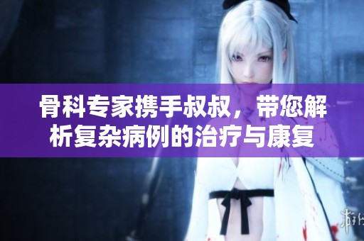 骨科专家携手叔叔，带您解析复杂病例的治疗与康复