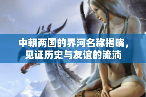 中朝两国的界河名称揭晓，见证历史与友谊的流淌