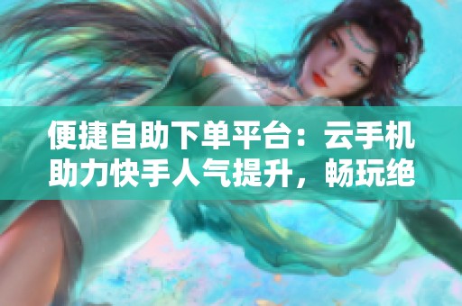 便捷自助下单平台：云手机助力快手人气提升，畅玩绝地求生卡盟体验升级