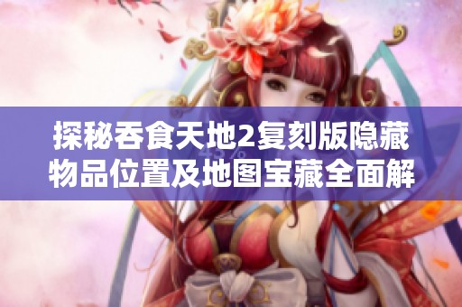探秘吞食天地2复刻版隐藏物品位置及地图宝藏全面解析指南
