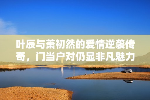 叶辰与萧初然的爱情逆袭传奇，门当户对仍显非凡魅力