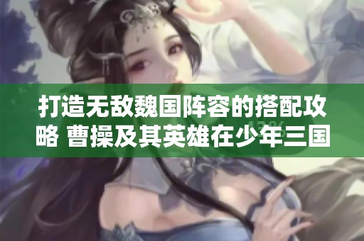 打造无敌魏国阵容的搭配攻略 曹操及其英雄在少年三国志2中的最佳组合分析