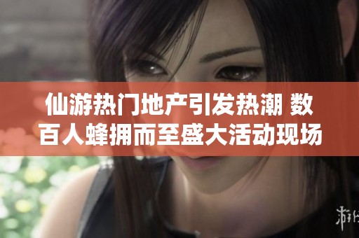 仙游热门地产引发热潮 数百人蜂拥而至盛大活动现场掀起国风热潮