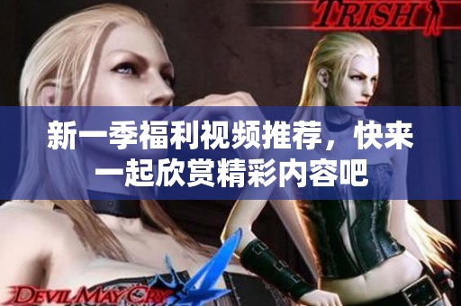 新一季福利视频推荐，快来一起欣赏精彩内容吧