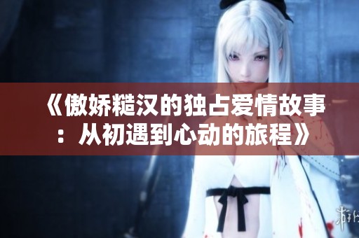 《傲娇糙汉的独占爱情故事：从初遇到心动的旅程》