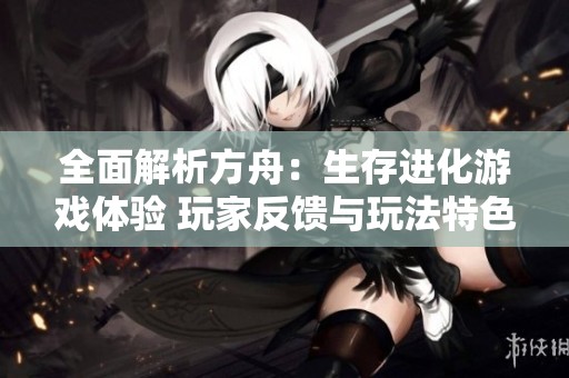全面解析方舟：生存进化游戏体验 玩家反馈与玩法特色详细汇总
