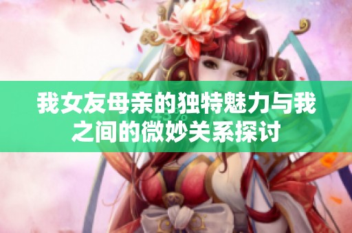 我女友母亲的独特魅力与我之间的微妙关系探讨