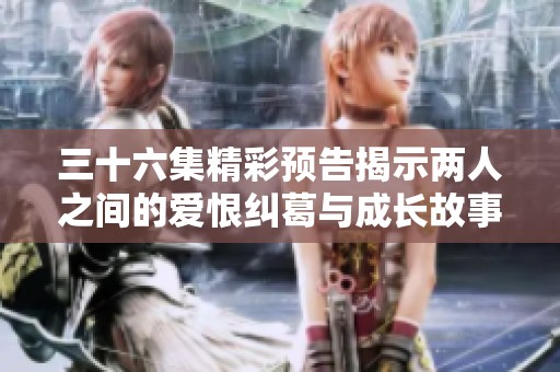 三十六集精彩预告揭示两人之间的爱恨纠葛与成长故事