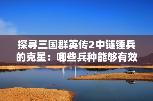 探寻三国群英传2中链锤兵的克星：哪些兵种能够有效抵御这种强敌