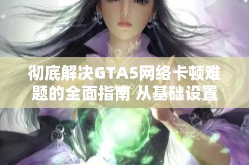 彻底解决GTA5网络卡顿难题的全面指南 从基础设置到进阶技巧一网打尽