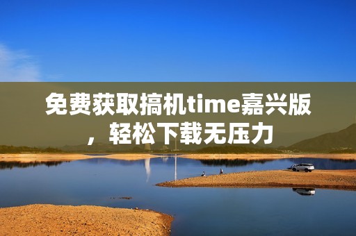 免费获取搞机time嘉兴版，轻松下载无压力