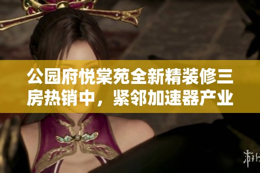 公园府悦棠苑全新精装修三房热销中，紧邻加速器产业园区的理想居所