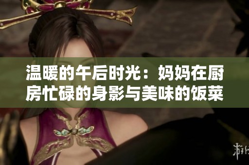 温暖的午后时光：妈妈在厨房忙碌的身影与美味的饭菜