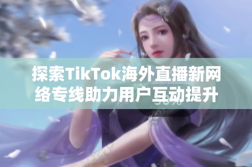 探索TikTok海外直播新网络专线助力用户互动提升