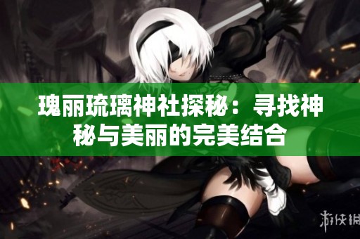 瑰丽琉璃神社探秘：寻找神秘与美丽的完美结合