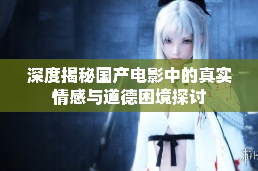 深度揭秘国产电影中的真实情感与道德困境探讨