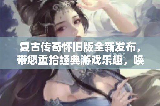 复古传奇怀旧版全新发布，带您重拾经典游戏乐趣，唤醒美好回忆之旅