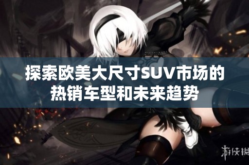探索欧美大尺寸SUV市场的热销车型和未来趋势