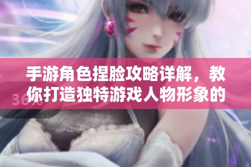 手游角色捏脸攻略详解，教你打造独特游戏人物形象的实用技巧与方法