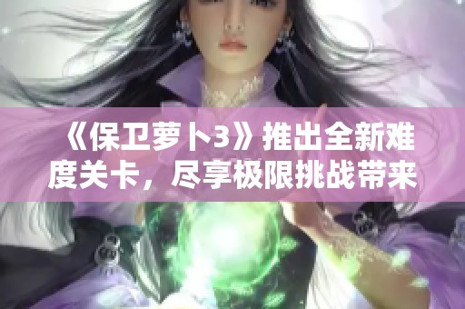 《保卫萝卜3》推出全新难度关卡，尽享极限挑战带来的紧张刺激体验