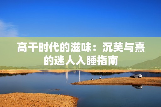 高干时代的滋味：沉芙与熹的迷人入睡指南