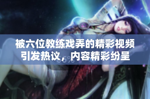 被六位教练戏弄的精彩视频引发热议，内容精彩纷呈