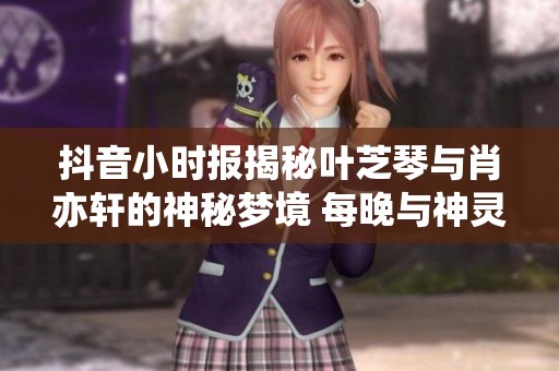抖音小时报揭秘叶芝琴与肖亦轩的神秘梦境 每晚与神灵亲密接触的故事