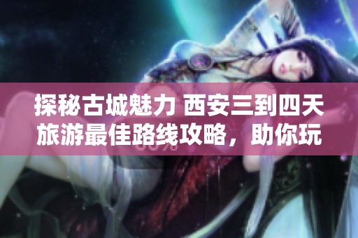 探秘古城魅力 西安三到四天旅游最佳路线攻略，助你玩转历史与文化之地
