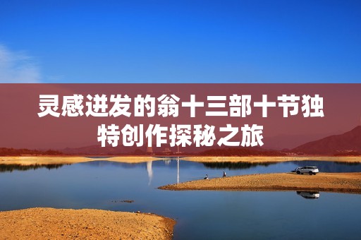 灵感迸发的翁十三部十节独特创作探秘之旅