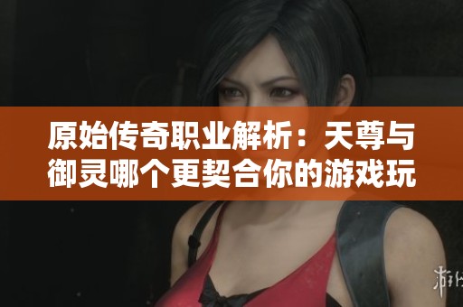 原始传奇职业解析：天尊与御灵哪个更契合你的游戏玩法与风格选择