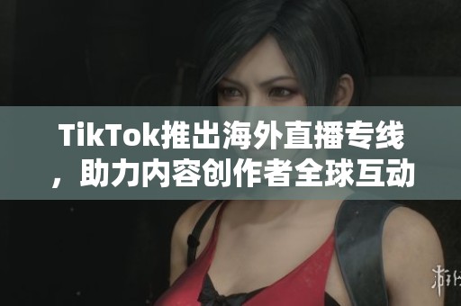 TikTok推出海外直播专线，助力内容创作者全球互动