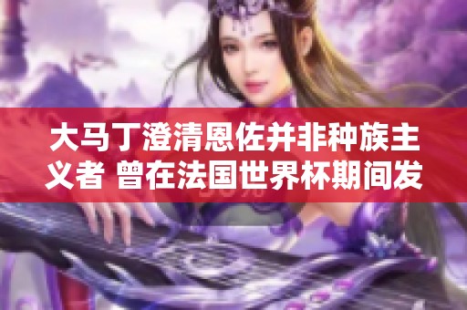 大马丁澄清恩佐并非种族主义者 曾在法国世界杯期间发出嘲讽言论