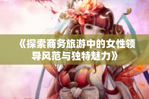 《探索商务旅游中的女性领导风范与独特魅力》