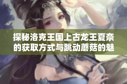 探秘洛克王国上古龙王夏奈的获取方式与跳动蘑菇的魅力解析
