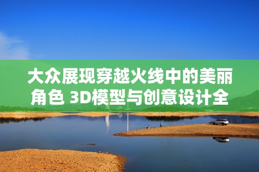 大众展现穿越火线中的美丽角色 3D模型与创意设计全景解析