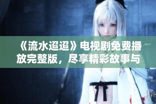 《流水迢迢》电视剧免费播放完整版，尽享精彩故事与动人剧情