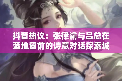 抖音热议：张律渝与吕总在落地窗前的诗意对话探索城市生活之美