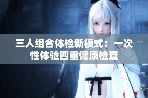 三人组合体检新模式：一次性体验四重健康检查